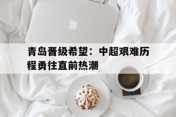青岛晋级希望：中超艰难历程勇往直前热潮的简单介绍