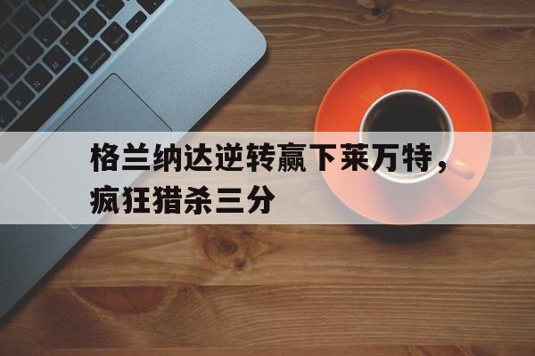 包含格兰纳达逆转赢下莱万特，疯狂猎杀三分的词条