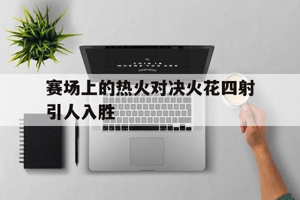 赛场上的热火对决火花四射引人入胜的简单介绍