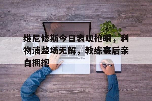 维尼修斯今日表现抢眼，利物浦整场无解，教练赛后亲自拥抱