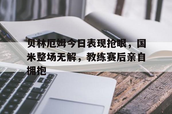贝林厄姆今日表现抢眼，国米整场无解，教练赛后亲自拥抱