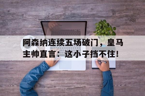 阿森纳连续五场破门，皇马主帅直言：这小子挡不住！